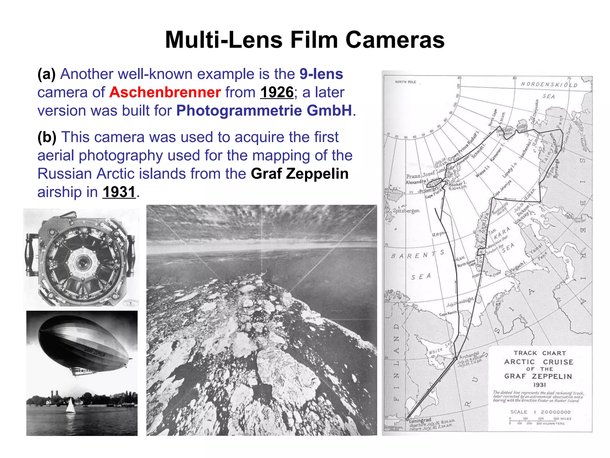 Multi-Lens Film Cameras (a)  Another well-known example is the  9-lens  camera of  Aschenbrenner  from  1926 ; a later version was built for  Photogrammetrie GmbH . (b)  This camera was used to acquire the first aerial photography used for the mapping of the Russian Arctic islands from the  Graf Zeppelin  airship in  1931 . 