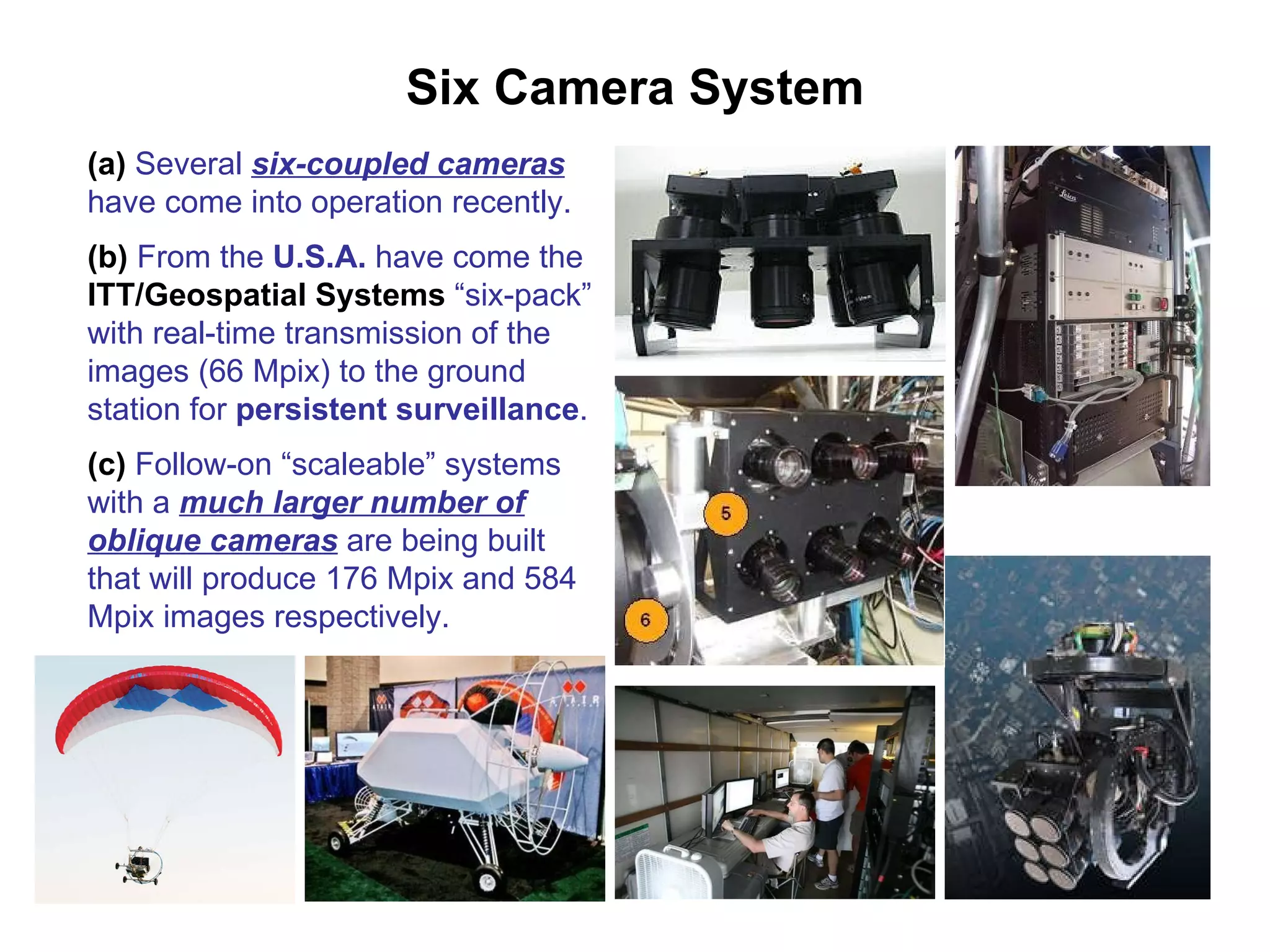 Six Camera System (a)  Several  six-coupled cameras  have come into operation recently. (b)  From the  U.S.A.  have come the  ITT/Geospatial Systems  “six-pack” with real-time transmission of the images (66 Mpix) to the ground station for  persistent surveillance . (c)  Follow-on “scaleable” systems with a  much larger number of oblique cameras  are being built that will produce 176 Mpix and 584 Mpix images respectively. 