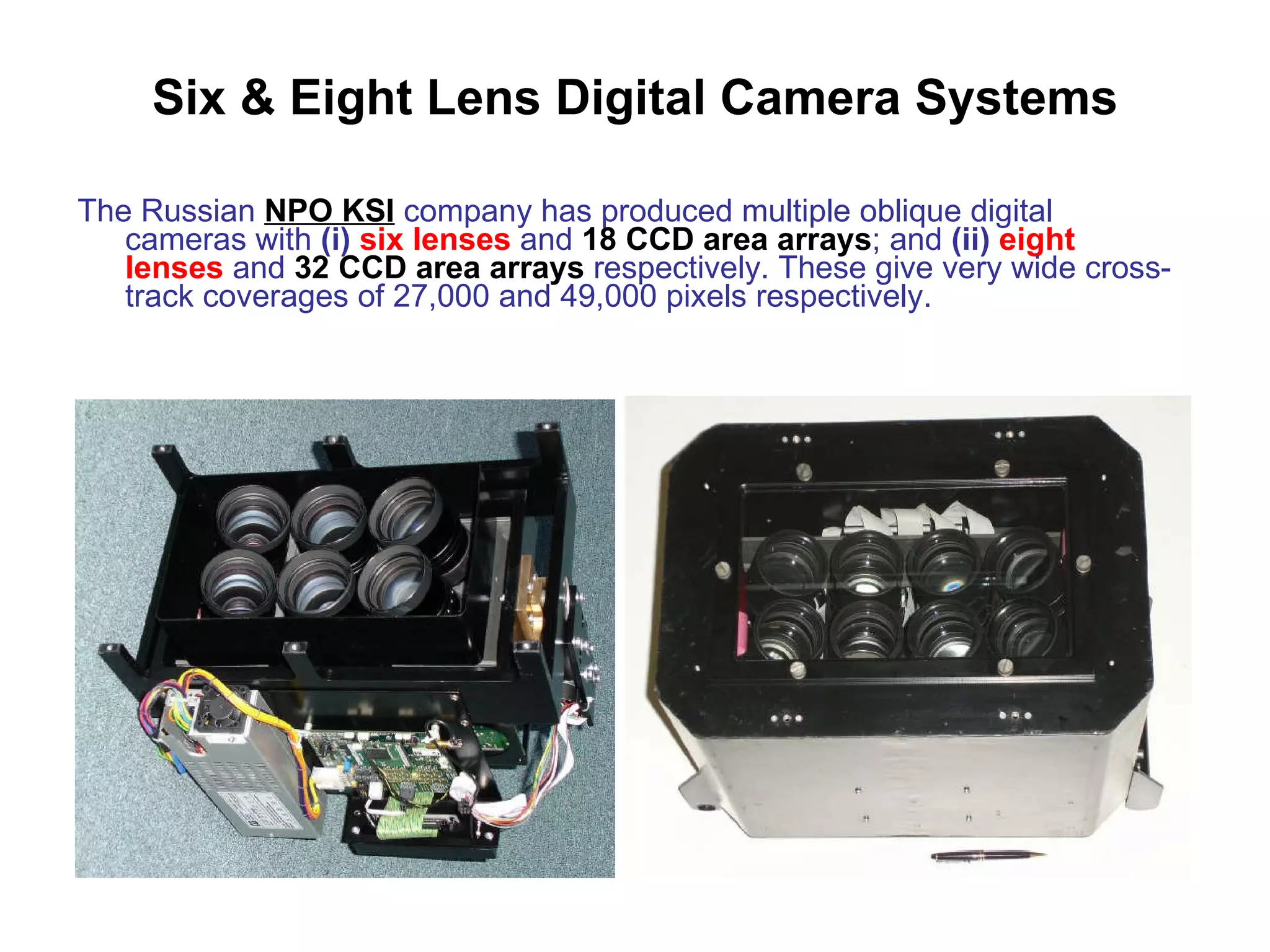 Six & Eight Lens Digital Camera Systems The Russian  NPO KSI  company has produced multiple oblique digital cameras with  (i)   six lenses  and  18 CCD area arrays ; and  (ii)   eight lenses  and  32 CCD area arrays  respectively. These give very wide cross-track coverages of 27,000 and 49,000 pixels respectively. 