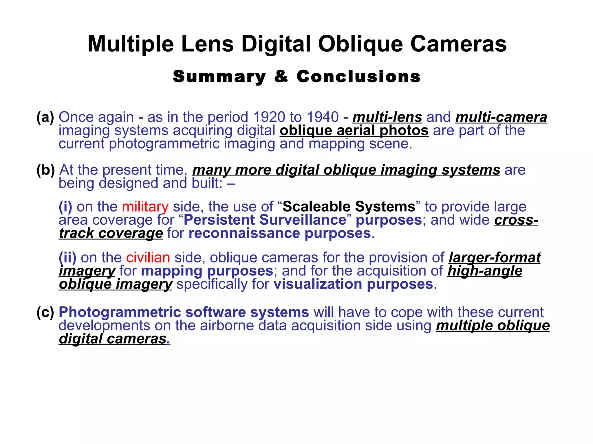 Multiple Lens Digital Oblique Cameras Summary & Conclusions (a)  Once again - as in the period 1920 to 1940 -  multi-lens  and  multi-camera   imaging systems acquiring digital  oblique aerial photos  are part of the current photogrammetric imaging and mapping scene. (b)  At the present time,  many more digital oblique imaging systems  are being designed and built: –  (i)  on the  military  side, the use of “ Scaleable Systems ” to provide large area coverage for “ Persistent Surveillance ”  purposes ; and wide  cross-track coverage  for  reconnaissance   purposes . (ii)  on the  civilian  side, oblique cameras for the provision of  larger-format imagery  for  mapping purposes ; and for the acquisition of  high-angle oblique imagery  specifically for  visualization purposes . (c)   Photogrammetric software systems  will have to cope with these current developments on the airborne data acquisition side using  multiple oblique digital cameras . 