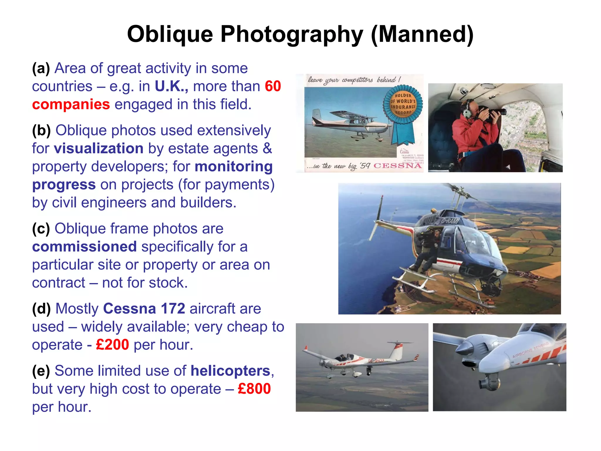 Oblique Photography (Manned) (a)  Area of great activity in some countries – e.g. in  U.K.,  more than  60 companies  engaged in this field. (b)  Oblique photos used extensively for  visualization  by estate agents & property developers; for  monitoring progress  on projects (for payments) by civil engineers and builders. (c)  Oblique frame photos are  commissioned  specifically for a particular site or property or area on contract – not for stock. (d)  Mostly  Cessna 172  aircraft are used – widely available; very cheap to operate -  £200  per hour. (e)  Some limited use of  helicopters , but very high cost to operate –  £800  per hour. 