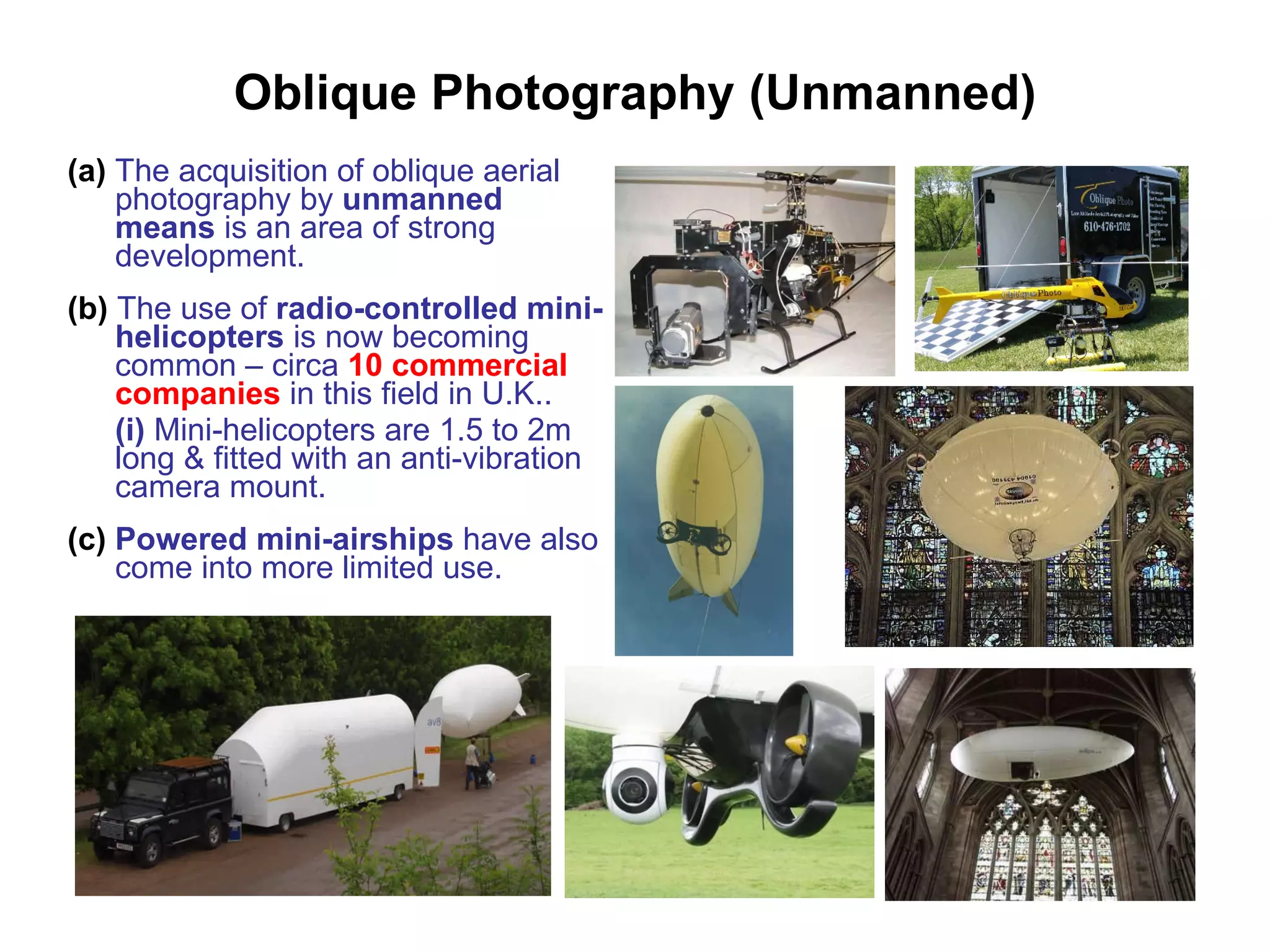 Oblique Photography (Unmanned) (a)  The acquisition of oblique aerial photography by  unmanned means  is an area of strong development. (b)  The use of  radio-controlled mini-helicopters  is now becoming common – circa  10 commercial companies  in this field in U.K.. (i)  Mini-helicopters are 1.5 to 2m long & fitted with an anti-vibration camera mount. (c)   Powered mini-airships  have also   come into more limited use.  