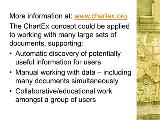 More information at: www.chartex.org
The ChartEx concept could be applied
to working with many large sets of
documents, supporting:
• Automatic discovery of potentially
useful information for users
• Manual working with data – including
many documents simultaneously
• Collaborative/educational work
amongst a group of users
 