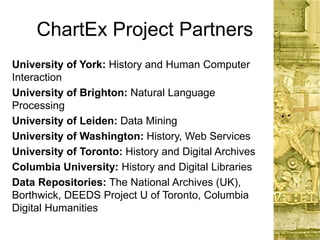 ChartEx Project Partners
University of York: History and Human Computer
Interaction
University of Brighton: Natural Language
Processing
University of Leiden: Data Mining
University of Washington: History, Web Services
University of Toronto: History and Digital Archives
Columbia University: History and Digital Libraries
Data Repositories: The National Archives (UK),
Borthwick, DEEDS Project U of Toronto, Columbia
Digital Humanities
 
