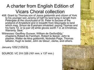 A charter from English Edition of
Vicars Choral collection
408. Grant by Thomas son of Josce goldsmith and citizen of York
to his younger son Jeremy of half his land lying in length from
Petergate at the churchyard of St. Peter to houses of the
prebend of Ampleford and in breadth from Steyngate to land
which mag. Simon de Evesham inhabited; paying Thomas and
his heirs 1d. or [a pair of] white gloves worth 1 d. at Christmas.
Warranty. Seal.
Witnesses: Geoffrey Gunwar, William de Gerford[b]y,'
chaplains,Robert de Farnham, Robert le Spicer, John le
plastrer, Walter de Alna goldsmith, Nicholas Page, Thomas
talliator, Hugh le bedel, John de Glouc', clerks, and others.
January 1252 [1252/3].
SOURCE: VC 3/Vi 326 (161 mm. x 137 mm.)
 