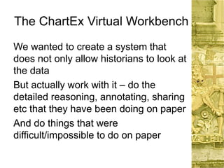 The ChartEx Virtual Workbench
We wanted to create a system that
does not only allow historians to look at
the data
But actually work with it – do the
detailed reasoning, annotating, sharing
etc that they have been doing on paper
And do things that were
difficult/impossible to do on paper
 