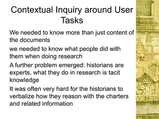 Contextual Inquiry around User
Tasks
We needed to know more than just content of
the documents
we needed to know what people did with
them when doing research
A further problem emerged: historians are
experts, what they do in research is tacit
knowledge
It was often very hard for the historians to
verbalize how they reason with the charters
and related information
 