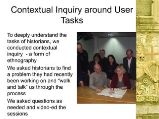 Contextual Inquiry around User
Tasks
To deeply understand the
tasks of historians, we
conducted contextual
inquiry - a form of
ethnography
We asked historians to find
a problem they had recently
been working on and “walk
and talk” us through the
process
We asked questions as
needed and video-ed the
sessions
 