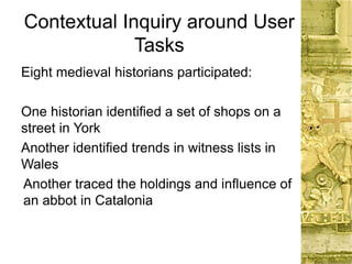 Contextual Inquiry around User
Tasks
Eight medieval historians participated:
One historian identified a set of shops on a
street in York
Another identified trends in witness lists in
Wales
Another traced the holdings and influence of
an abbot in Catalonia
 