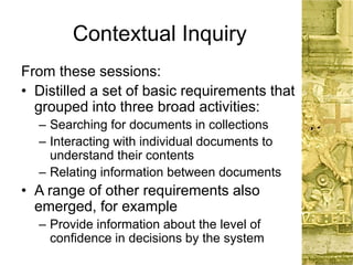 Contextual Inquiry
From these sessions:
• Distilled a set of basic requirements that
grouped into three broad activities:
– Searching for documents in collections
– Interacting with individual documents to
understand their contents
– Relating information between documents
• A range of other requirements also
emerged, for example
– Provide information about the level of
confidence in decisions by the system
 