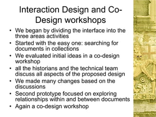 Interaction Design and Co-
Design workshops
• We began by dividing the interface into the
three areas activities
• Started with the easy one: searching for
documents in collections
• We evaluated initial ideas in a co-design
workshop
• all the historians and the technical team
discuss all aspects of the proposed design
• We made many changes based on the
discussions
• Second prototype focused on exploring
relationships within and between documents
• Again a co-design workshop
 