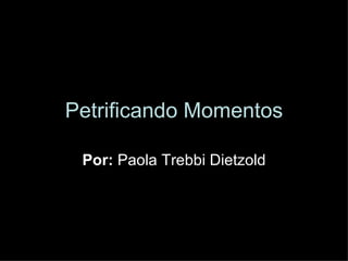 Petrificando Momentos Por:  Paola Trebbi Dietzold 