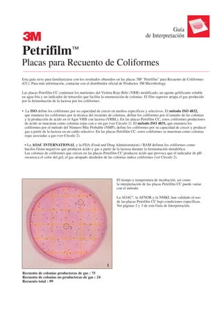 Guía
3                                                                                  de Interpretación

Petrifilm™
Placas para Recuento de Coliformes
Esta guía sirve para familiarizarse con los resultados obtenidos en las placas 3M™ Petrifilm™ para Recuento de Coliformes
(CC). Para más información, contactar con el distribuidor oficial de Productos 3M Microbiology.

Las placas Petrifilm CC contienen los nutrientes del Violeta Rojo Bilis (VRB) modificado, un agente gelificante soluble
en agua fría y un indicador de tetrazolio que facilita la enumeración de colonias. El film superior atrapa el gas producido
por la fermentación de la lactosa por los coliformes.

• La ISO define los coliformes por su capacidad de crecer en medios específicos y selectivos. El método ISO 4832,
  que enumera los coliformes por la técnica del recuento de colonias, define los coliformes por el tamaño de las colonias
  y la producción de ácido en el Agar VRB con lactosa (VRBL). En las placas Petrifilm CC, estos coliformes productores
  de ácido se muestran como colonias rojas con o sin gas (ver Círculo 1). El método ISO 4831, que enumera los
  coliformes por el método del Número Más Probable (NMP), define los coliformes por su capacidad de crecer y producir
  gas a partir de la lactosa en un caldo selectivo. En las placas Petrifilm CC, estos coliformes se muestran como colonias
  rojas asociadas a gas (ver Círculo 2).

 • La AOAC INTERNATIONAL y la FDA (Food and Drug Administration) / BAM definen los coliformes como
 bacilos Gram negativos que producen ácido y gas a partir de la lactosa durante la fermentación metabólica.
 Las colonias de coliformes que crecen en las placas Petrifilm CC producen ácido que provoca que el indicador de pH
 oscurezca el color del gel; el gas atrapado alrededor de las colonias indica coliformes (ver Círculo 2).




                                                                El tiempo y temperatura de incubación, así como
                                                                la interpretación de las placas Petrifilm CC puede variar
                                                                con el método.

                                                                La AOAC®, la AFNOR y la NMKL han validado el uso
                                                                de las placas Petrifilm CC bajo condiciones específicas.
                                    1
                                                                Ver páginas 2 y 3 de esta Guía de Interpretación.




                                2




                                                         1
Recuento de colonias productoras de gas : 75
Recuento de colonias no productoras de gas : 24
Recuento total : 99
 