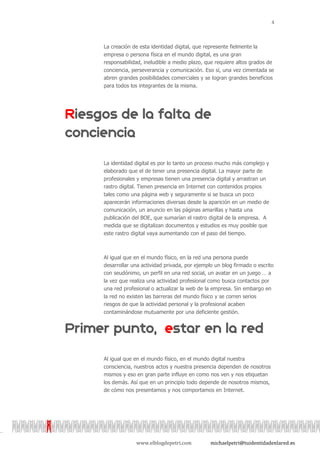 4



La creación de esta identidad digital, que represente fielmente la
empresa o persona física en el mundo digital, es una gran
responsabilidad, ineludible a medio plazo, que requiere altos grados de
conciencia, perseverancia y comunicación. Eso sí, una vez cimentada se
abren grandes posibilidades comerciales y se logran grandes beneficios
para todos los integrantes de la misma.




La identidad digital es por lo tanto un proceso mucho más complejo y
elaborado que el de tener una presencia digital. La mayor parte de
profesionales y empresas tienen una presencia digital y arrastran un
rastro digital. Tienen presencia en Internet con contenidos propios
tales como una página web y seguramente si se busca un poco
aparecerán informaciones diversas desde la aparición en un medio de
comunicación, un anuncio en las páginas amarillas y hasta una
publicación del BOE, que sumarían el rastro digital de la empresa. A
medida que se digitalizan documentos y estudios es muy posible que
este rastro digital vaya aumentando con el paso del tiempo.



Al igual que en el mundo físico, en la red una persona puede
desarrollar una actividad privada, por ejemplo un blog firmado o escrito
con seudónimo, un perfil en una red social, un avatar en un juego … a
la vez que realiza una actividad profesional como busca contactos por
una red profesional o actualizar la web de la empresa. Sin embargo en
la red no existen las barreras del mundo físico y se corren serios
riesgos de que la actividad personal y la profesional acaben
contaminándose mutuamente por una deficiente gestión.




Al igual que en el mundo físico, en el mundo digital nuestra
consciencia, nuestros actos y nuestra presencia dependen de nosotros
mismos y eso en gran parte influye en como nos ven y nos etiquetan
los demás. Así que en un principio todo depende de nosotros mismos,
de cómo nos presentamos y nos comportamos en Internet.




             www.elblogdepetri.com           michaelpetri@tuidentidadenlared.es
 