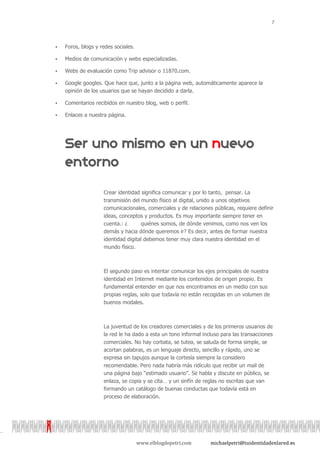 7



   Foros, blogs y redes sociales.

   Medios de comunicación y webs especializadas.

   Webs de evaluación como Trip advisor o 11870.com.

   Google googles. Que hace que, junto a la página web, automáticamente aparece la
    opinión de los usuarios que se hayan decidido a darla.

   Comentarios recibidos en nuestro blog, web o perfil.

   Enlaces a nuestra página.




                    Crear identidad significa comunicar y por lo tanto, pensar. La
                    transmisión del mundo físico al digital, unido a unos objetivos
                    comunicacionales, comerciales y de relaciones públicas, requiere definir
                    ideas, conceptos y productos. Es muy importante siempre tener en
                    cuenta.: ¿      quiénes somos, de dónde venimos, como nos ven los
                    demás y hacia dónde queremos ir? Es decir, antes de formar nuestra
                    identidad digital debemos tener muy clara nuestra identidad en el
                    mundo físico.



                    El segundo paso es intentar comunicar los ejes principales de nuestra
                    identidad en Internet mediante los contenidos de origen propio. Es
                    fundamental entender en que nos encontramos en un medio con sus
                    propias reglas, solo que todavía no están recogidas en un volumen de
                    buenos modales.



                    La juventud de los creadores comerciales y de los primeros usuarios de
                    la red le ha dado a esta un tono informal incluso para las transacciones
                    comerciales. No hay corbata, se tutea, se saluda de forma simple, se
                    acortan palabras, es un lenguaje directo, sencillo y rápido, uno se
                    expresa sin tapujos aunque la cortesía siempre la considero
                    recomendable. Pero nada habría más ridículo que recibir un mail de
                    una página bajo “estimado usuario”. Se habla y discute en público, se
                    enlaza, se copia y se cita… y un sinfín de reglas no escritas que van
                    formando un catálogo de buenas conductas que todavía está en
                    proceso de elaboración.




                                     www.elblogdepetri.com       michaelpetri@tuidentidadenlared.es
 