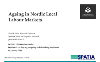 UEF // University of Eastern Finland
Petri Kahila, Research Director
Spatia Centre for Regional Research
petri.kahila@uef.fi
OECD LEED Webinar Series
Webinar 3 – Adapting to ageing and shrinking local areas
19 January 2016
Ageing in Nordic Local
Labour Markets
 