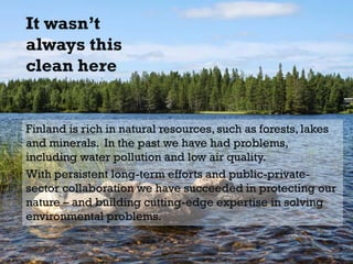 It wasn’t
always this
clean here
Finland is rich in natural resources, such as forests, lakes
and minerals. In the past we have had problems,
including water pollution and low air quality.
With persistent long-term efforts and public-private-
sector collaboration we have succeeded in protecting our
nature – and building cutting-edge expertise in solving
environmental problems.