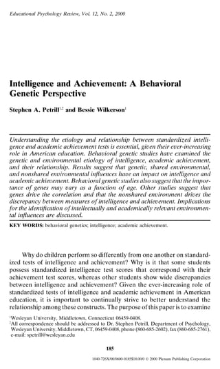 Educational Psychology Review, Vol. 12, No. 2, 2000
Intelligence and Achievement: A Behavioral
Genetic Perspective
Stephen A. Petrill1,2
and Bessie Wilkerson1
Understanding the etiology and relationship between standardized intelli-
gence and academic achievement tests is essential, given their ever-increasing
role in American education. Behavioral genetic studies have examined the
genetic and environmental etiology of intelligence, academic achievement,
and their relationship. Results suggest that genetic, shared environmental,
and nonshared environmental inﬂuences have an impact on intelligence and
academic achievement. Behavioral genetic studies also suggest that the impor-
tance of genes may vary as a function of age. Other studies suggest that
genes drive the correlation and that the nonshared environment drives the
discrepancy between measures of intelligence and achievement. Implications
for the identiﬁcation of intellectually and academically relevant environmen-
tal inﬂuences are discussed.
KEY WORDS: behavioral genetics; intelligence; academic achievement.
Why do children perform so differently from one another on standard-
ized tests of intelligence and achievement? Why is it that some students
possess standardized intelligence test scores that correspond with their
achievement test scores, whereas other students show wide discrepancies
between intelligence and achievement? Given the ever-increasing role of
standardized tests of intelligence and academic achievement in American
education, it is important to continually strive to better understand the
relationship among these constructs. The purpose of this paper is to examine
1
Wesleyan University, Middletown, Connecticut 06459-0408.
2
All correspondence should be addressed to Dr. Stephen Petrill, Department of Psychology,
Wesleyan University, Middletown, CT, 06459-0408, phone (860-685-2602), fax (860-685-2761),
e-mail: spetrill@wesleyan.edu
185
1040-726X/00/0600-0185$18.00/0  2000 Plenum Publishing Corporation
 