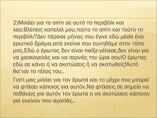 2)Μιλάει για το σπίτι σε αυτό το περιβόλι και
λεει:Βλέπεις κοπελιά μου,τούτο το σπίτι και τούτο το
περιβόλι?Δεν πέρασε μήνας που έγινε εδώ μέσα ένα
ερωτικό δράμα,από εκείνα που συνηθάμε στον τόπο
μας.Εδώ ο έρωτας δεν είναι παίξε-γέλασε,δεν είναι για
να χασκογελάς και να περνάς την ώρα σου!Ο έρωτας
εδώ σε κάνει ή να σκοτώσεις ή να σκοτωθείς!Αυτό
θα’ναι το τέλος του..
 Γιατί μας μιλάει για τον έρωτα και το μέχρι που μπορεί
να φτάσει κάποιος για αυτόν.Να φτάσεις σε σημείο να
πεθάνεις για αυτόν τον έρωτα η να σκοτώσεις κάποιον
για εκείνον που αγαπάς..
 