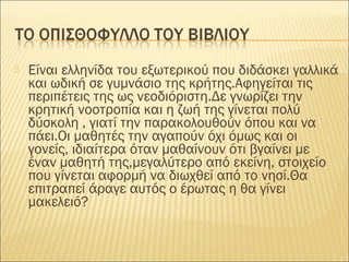  Είναι ελληνίδα του εξωτερικού που διδάσκει γαλλικά
και ωδική σε γυμνάσιο της κρήτης.Αφηγείται τις
περιπέτεις της ως νεοδιόριστη.Δε γνωρίζει την
κρητική νοοτροπία και η ζωή της γίνεται πολύ
δύσκολη , γιατί την παρακολουθούν όπου και να
πάει.Οι μαθητές την αγαπούν όχι όμως και οι
γονείς, ιδιαίτερα όταν μαθαίνουν ότι βγαίνει με
έναν μαθητή της,μεγαλύτερο από εκείνη, στοιχείο
που γίνεται αφορμή να διωχθεί από το νησί.Θα
επιτραπεί άραγε αυτός ο έρωτας η θα γίνει
μακελειό?
 