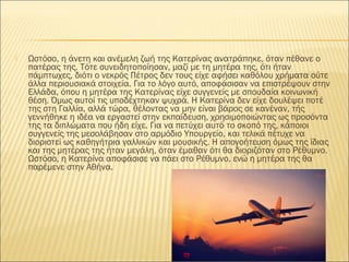  Ωστόσο, η άνετη και ανέμελη ζωή της Κατερίνας ανατράπηκε, όταν πέθανε ο
πατέρας της. Τότε συνειδητοποίησαν, μαζί με τη μητέρα της, ότι ήταν
πάμπτωχες, διότι ο νεκρός Πέτρος δεν τους είχε αφήσει καθόλου χρήματα ούτε
άλλα περιουσιακά στοιχεία. Για το λόγο αυτό, αποφάσισαν να επιστρέψουν στην
Ελλάδα, όπου η μητέρα της Κατερίνας είχε συγγενείς με σπουδαία κοινωνική
θέση. Όμως αυτοί τις υποδέχτηκαν ψυχρά. Η Κατερίνα δεν είχε δουλέψει ποτέ
της στη Γαλλία, αλλά τώρα, θέλοντας να μην είναι βάρος σε κανέναν, τής
γεννήθηκε η ιδέα να εργαστεί στην εκπαίδευση, χρησιμοποιώντας ως προσόντα
της τα διπλώματα που ήδη είχε. Για να πετύχει αυτό το σκοπό της, κάποιοι
συγγενείς της μεσολάβησαν στο αρμόδιο Υπουργείο, και τελικά πέτυχε να
διοριστεί ως καθηγήτρια γαλλικών και μουσικής. Η απογοήτευση όμως της ίδιας
και της μητέρας της ήταν μεγάλη, όταν έμαθαν ότι θα διοριζόταν στο Ρέθυμνο.
Ωστόσο, η Κατερίνα αποφάσισε να πάει στο Ρέθυμνο, ενώ η μητέρα της θα
παρέμενε στην Αθήνα.
 