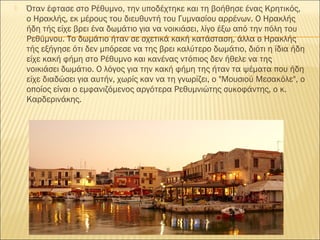  Όταν έφτασε στο Ρέθυμνο, την υποδέχτηκε και τη βοήθησε ένας Κρητικός,
ο Ηρακλής, εκ μέρους του διευθυντή του Γυμνασίου αρρένων. Ο Ηρακλής
ήδη τής είχε βρει ένα δωμάτιο για να νοικιάσει, λίγο έξω από την πόλη του
Ρεθύμνου. Το δωμάτιο ήταν σε σχετικά κακή κατάσταση, άλλα ο Ηρακλής
τής εξήγησε ότι δεν μπόρεσε να της βρει καλύτερο δωμάτιο, διότι η ίδια ήδη
είχε κακή φήμη στο Ρέθυμνο και κανένας ντόπιος δεν ήθελε να της
νοικιάσει δωμάτιο. Ο λόγος για την κακή φήμη της ήταν τα ψέματα που ήδη
είχε διαδώσει για αυτήν, χωρίς καν να τη γνωρίζει, ο "Μουσιού Μεσακόλε", ο
οποίος είναι ο εμφανιζόμενος αργότερα Ρεθυμνιώτης συκοφάντης, ο κ.
Καρδερινάκης.
 