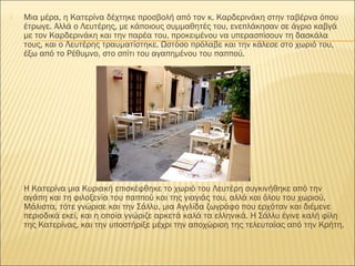  Μια μέρα, η Κατερίνα δέχτηκε προσβολή από τον κ. Καρδερινάκη στην ταβέρνα όπου
έτρωγε. Αλλά ο Λευτέρης, με κάποιους συμμαθητές του, ενεπλάκησαν σε άγριο καβγά
με τον Καρδερινάκη και την παρέα του, προκειμένου να υπερασπίσουν τη δασκάλα
τους, και ο Λευτέρης τραυματίστηκε. Ωστόσο πρόλαβε και την κάλεσε στο χωριό του,
έξω από το Ρέθυμνο, στο σπίτι του αγαπημένου του παππού.
 Η Κατερίνα μια Κυριακή επισκέφθηκε το χωριό του Λευτέρη συγκινήθηκε από την
αγάπη και τη φιλοξενία του παππού και της γιαγιάς του, αλλά και όλου του χωριού.
Μάλιστα, τότε γνώρισε και την Σάλλυ, μια Αγγλίδα ζωγράφο που ερχόταν και διέμενε
περιοδικά εκεί, και η οποία γνώριζε αρκετά καλά τα ελληνικά. Η Σάλλυ έγινε καλή φίλη
της Κατερίνας, και την υποστήριξε μέχρι την αποχώριση της τελευταίας από την Κρήτη.
 