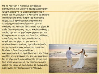 Με το Λευτέρη η Κατερίνα συνδέθηκε
αισθηματικά, και μάλιστα αρραβωνιάστηκαν
κρυφά, χωρίς να το ξέρει η μητέρα της, η
οποία είχε τη γνώμη ότι η Κατερίνα θα έπρεπε
να παντρευτεί έναν άντρα της ανώτερης
τάξης. Αλλά αργότερα η Κατερίνα και ο
Λευτέρης συνειδητοποίησαν ότι ούτε ο
πατέρας του Λευτέρη ήθελε αυτό τον γάμο. Η
αιτία ήταν ο γνωστός, πια, κ. Καρδερινάκης, ο
οποίος είχε πει τα χειρότερα ψέματα για την
Κατερίνα στον πατέρα του Λευτέρη. Μάλιστα,
ο πατέρας του Λευτέρη, αντιδρώντας,
επιχείρησε να φέρει το γιο του προ
τετελεσμένου γεγονότος, αρραβωνιάζοντάς
τον με την κόρη ενός φίλου του εμπόρου.
Ωστόσο, ο Λευτέρης αρνήθηκε
κατηγορηματικά να αρραβωνιαστεί την άλλη
κοπέλα, και ο πατέρας του τον καταράστηκε.
Για το λόγο αυτό, ο Λευτέρης θα πήγαινε για
λίγο καιρό να μείνει με τον παππού του στο
χωριό του μέχρι να ηρεμήσουν τα πράγματα,
αφήνοντας την Κατερίνα στο Ρέθυμνο.
 