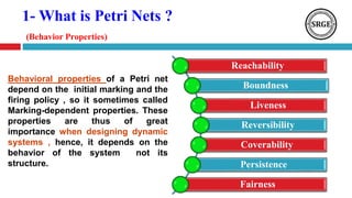 1- What is Petri Nets ?
(Behavior Properties)
Reachability
Boundness
Liveness
Reversibility
Coverability
Persistence
Fairness
Behavioral properties of a Petri net
depend on the initial marking and the
firing policy , so it sometimes called
Marking-dependent properties. These
properties are thus of great
importance when designing dynamic
systems , hence, it depends on the
behavior of the system not its
structure.
 