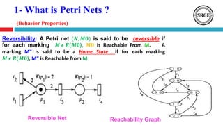 1- What is Petri Nets ?
(Behavior Properties)
Reversibility: A Petri net (𝑵, 𝑴𝟎) is said to be reversible if
for each marking 𝑴 𝝐 𝑹(𝑴𝟎), 𝑴𝟎 is Reachable From M. A
marking M” is said to be a Home State if for each marking
𝑴 𝝐 𝑹(𝑴𝟎), M” is Reachable from M
Reachability GraphReversible Net
 