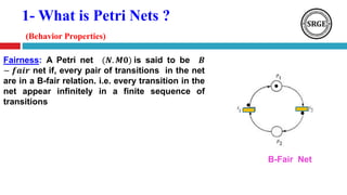 1- What is Petri Nets ?
(Behavior Properties)
Fairness: A Petri net (𝑵. 𝑴𝟎) is said to be 𝑩
− 𝒇𝒂𝒊𝒓 net if, every pair of transitions in the net
are in a B-fair relation. i.e. every transition in the
net appear infinitely in a finite sequence of
transitions
B-Fair Net
 