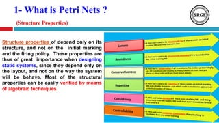 1- What is Petri Nets ?
(Structure Properties)
Structure properties of depend only on its
structure, and not on the initial marking
and the firing policy. These properties are
thus of great importance when designing
static systems, since they depend only on
the layout, and not on the way the system
will be behave, Most of the structural
properties can be easily verified by means
of algebraic techniques.
 