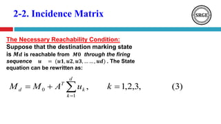 2-2. Incidence Matrix
The Necessary Reachability Condition:
Suppose that the destination marking state
is 𝑴 𝒅 is reachable from 𝑴𝟎 through the firing
sequence 𝒖 = (𝒖𝟏, 𝒖𝟐, 𝒖𝟑, … … , 𝒖𝒅) . The State
equation can be rewritten as:
)3(,3,2,1,
1
0  
kuAMM
d
k
k
T
d
 