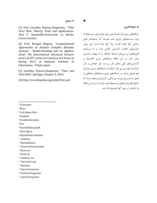 ∎
5.‫نتیجه‬‫گیری‬
‫شبکه‬‫ابزار‬ ‫پتری‬ ‫های‬‫مدل‬ ‫برای‬ ‫قدرتمندی‬‫سیستم‬ ‫سازی‬‫به‬ ‫ها‬
‫سیستم‬ ‫ویژه‬‫پشتوانه‬ ‫که‬ ‫هستند‬ ‫شده‬ ‫توزیع‬ ‫های‬‫قوی‬ ‫ی‬
‫ریاضی‬‫روش‬ ‫این‬ .‫است‬ ‫شده‬ ‫آنها‬ ‫زیاد‬ ‫قدرت‬ ‫باعث‬ ‫آنها‬
‫مدل‬‫وسیله‬ ‫به‬ ‫و‬ ‫دارد‬ ‫باالیی‬ ‫گسترش‬ ‫قابلیت‬ ‫سازی‬‫ی‬
‫افزونه‬‫می‬ ‫آن‬ ‫های‬‫بیشتری‬ ‫سهولت‬ ‫با‬ ‫را‬ ‫مختلف‬ ‫شرایط‬ ‫توان‬
‫شبکه‬ ‫مقاله‬ ‫این‬ ‫در‬ .‫کرد‬ ‫مدل‬‫و‬ ‫کالسیک‬ ‫پتری‬ ‫های‬
‫گسترش‬‫یال‬ ‫و‬ ‫خواندن‬ ‫یال‬ ،‫ریست‬ ‫یال‬ ‫شامل‬ ‫یالی‬ ‫های‬
‫ق‬ ‫بررسی‬ ‫مورد‬ ‫بازدارنده‬‫شبکه‬ ‫و‬ ‫گرفتند‬ ‫رار‬‫زمان‬ ‫پتری‬ ‫های‬‫دار‬
‫شبکه‬ ‫در‬ .‫شدند‬ ‫معرفی‬ ‫هم‬‫مسئله‬ ‫پتری‬ ‫های‬‫از‬ ‫مختلفی‬ ‫های‬
‫دسترس‬ ‫قبیل‬‫کران‬ ‫و‬ ‫سرزندگی‬ ‫و‬ ‫پذیری‬‫که‬ ‫دارند‬ ‫وجود‬ ‫داری‬
‫سیستم‬ ‫تحلیل‬ ‫برای‬ ‫آنها‬ ‫پاسخ‬‫مقاله‬ ‫این‬ ‫در‬ ‫و‬ ‫است‬ ‫نیاز‬ ‫مورد‬ ‫ها‬
.‫شد‬ ‫داده‬ ‫توضیح‬ ‫آنها‬ ‫مورد‬ ‫در‬ ‫اختصار‬ ‫به‬
6.‫منابع‬
[1] Prof. Louchka Popova-Zeugmann, “Time
Petri Nets: Theory, Tools and Applications
Part I”, Humboldt-Universität zu Berlin,
Course Lecture
[2] Prof. Morgan Magnin, “Computational
Approaches to Analyze Complex Dynamic
Systems : Model-Checking and its Applica-
tions”, NII International advanced lectures
series on ICT: series of 4 lectures of 2 hours in
Spring 2013 at National Institute of
Informatics, , Tōkyō, Japan
[3] Louchka Popova-Zeugmann, “Time and
Petri Nets”, Springer, Chapter 2, 2013
[4] http://en.wikipedia.org/wiki/Petri_net
1 Transition
2 Place
3 Carl Adam Petri
4 Enabled
5 Nondeterministic
6 Fire
7 Reachability graph
8 State Space
۱ Operational semantic
10 Liveness
11 Boundedness
12 Structurally bounded
13 Reset arc
14 Read arc
15 Inhibitor arc
16 Time Petri net
17 Skeleton
18 Interval function
1۱ Earliest firing time
20 Latest firing time
 