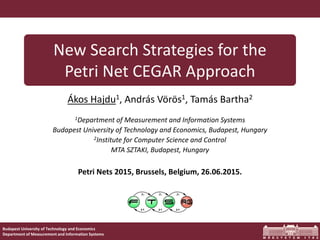 New Search Strategies for the Petri Net CEGAR Approach
Budapest University of Technology and Economics
Department of Measurement and Information Systems
New Search Strategies for the
Petri Net CEGAR Approach
Ákos Hajdu1, András Vörös1, Tamás Bartha2
1Department of Measurement and Information Systems
Budapest University of Technology and Economics, Budapest, Hungary
2Institute for Computer Science and Control
MTA SZTAKI, Budapest, Hungary
Petri Nets 2015, Brussels, Belgium, 26.06.2015.
 