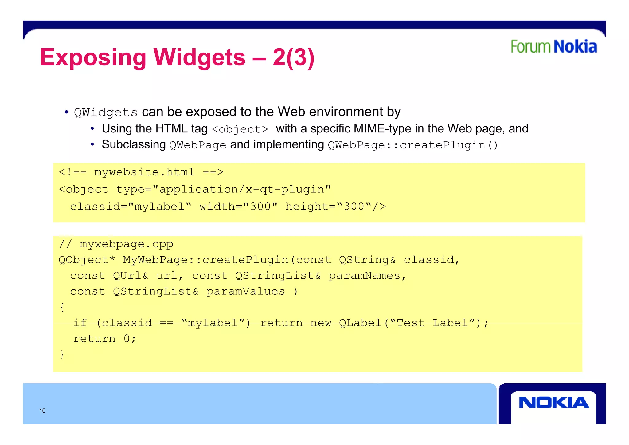 Exposing Widgets – 2(3)

     • QWidgets can be exposed to the Web environment by
         • Using the HTML tag <object> with a specific MIME-type in the Web page, and
         • Subclassing QWebPage and implementing QWebPage::createPlugin()

     <!-- mywebsite html -->
          mywebsite.html
     <object type="application/x-qt-plugin"
       classid="mylabel“ width="300" height=“300“/>


     // mywebpage.cpp
     QObject* MyWebPage::createPlugin(const QString& classid,
       const QU l& url, const QSt i Li t& paramNames,
           t QUrl&   l      t QStringList&      N
       const QStringList& paramValues )
     {
       if (classid == “mylabel”) return new QLabel(“Test Label”);
                       mylabel )            QLabel( Test Label );
       return 0;
     }



10
 