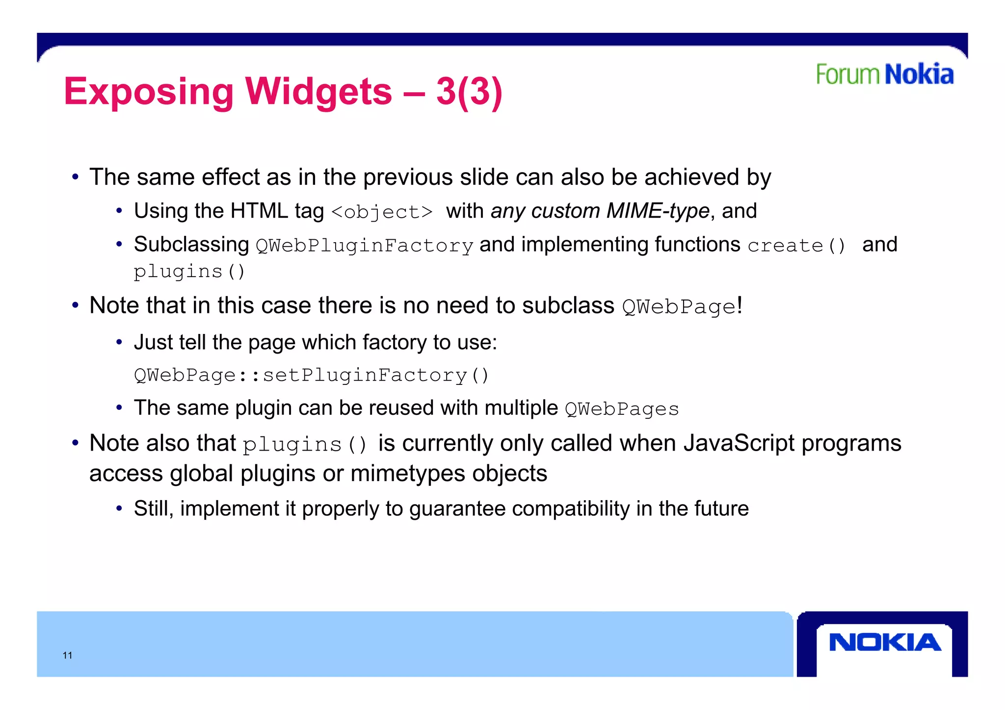 Exposing Widgets – 3(3)

 • The same effect as in the previous slide can also be achieved by
     • Using the HTML tag <object> with any custom MIME-type, and
     • Subclassing QWebPluginFactory and implementing functions create() and
       plugins()
 • Note that in this case there is no need to subclass QWebPage!
     • Just tell the page which factory to use:
       QWebPage::setPluginFactory()
     • The same plugin can be reused with multiple QWebPages
 • N t also that plugins() i currently only called when J
   Note l th t                is      tl   l  ll d h JavaScript programs
                                                          S i t
   access global plugins or mimetypes objects
     • Still, implement it p p y to g
            , p            properly guarantee compatibility in the future
                                                 p        y




11
 