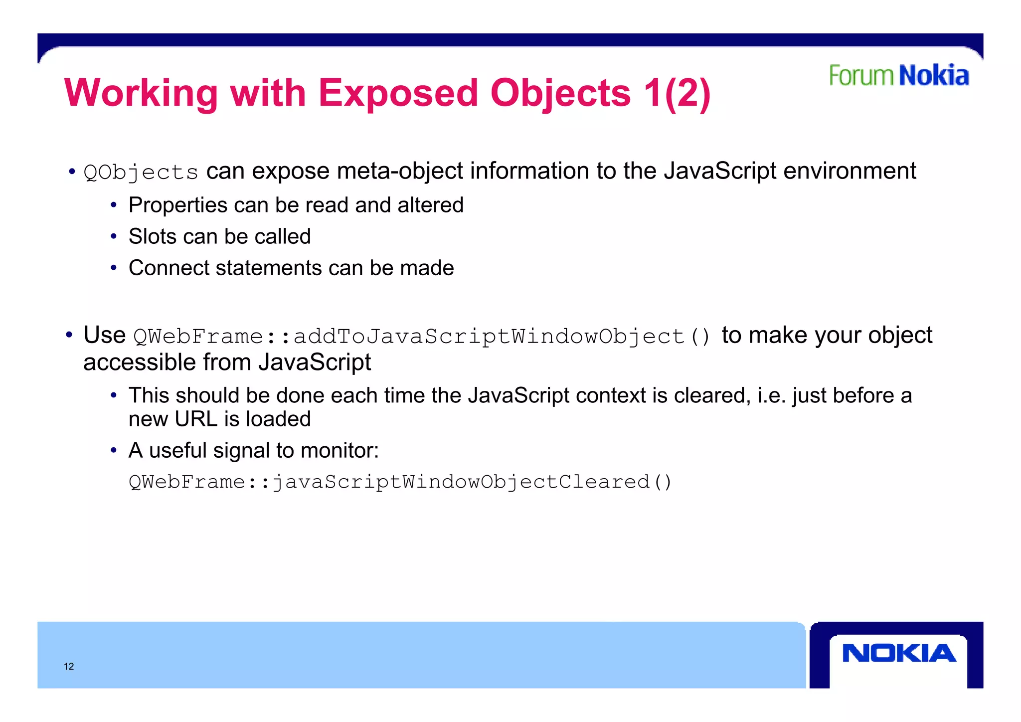 Working with Exposed Objects 1(2)
• QObjects can expose meta-object information to the JavaScript environment
     • P
       Properties can b read and altered
              ti      be   d d lt d
     • Slots can be called
     • Connect statements can be made


• Use QWebFrame::addToJavaScriptWindowObject() to make your object
  accessible from JavaScript
     • This should be done each time the JavaScript context is cleared, i.e. just before a
       new URL is loaded
     • A useful signal t monitor:
             f l i   l to   it
       QWebFrame::javaScriptWindowObjectCleared()




12
 