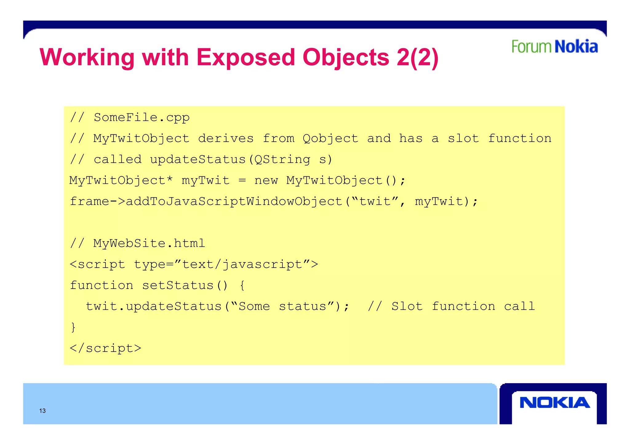 Working with Exposed Objects 2(2)

     // SomeFile.cpp
                  pp
     // MyTwitObject derives from Qobject and has a slot function
     // called updateStatus(QString s)
     MyTwitObject* myTwit = new MyTwitObject();
     frame->addToJavaScriptWindowObject(“twit”, myTwit);


     // MyWebSite.html
     <script type=”text/javascript”>
     function setStatus() {
         twit.updateStatus(“Some status”);   // Slot function call
     }
     </script>



13
 