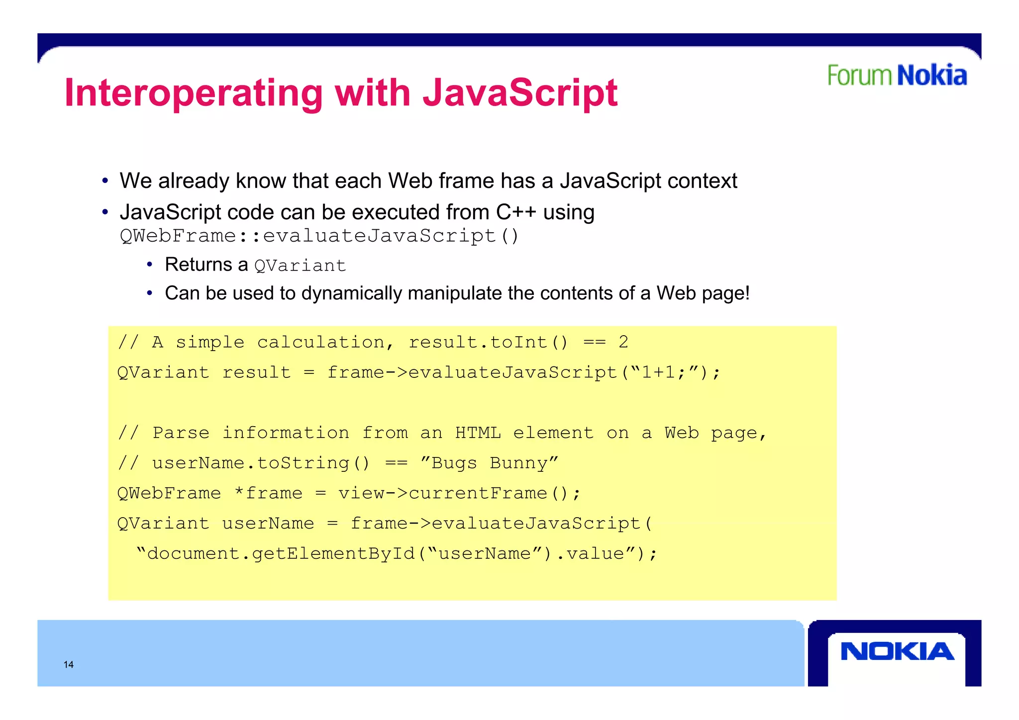 Interoperating with JavaScript

     • We already know that each Web frame has a JavaScript context
     • JavaScript code can be executed from C++ using
       QWebFrame::evaluateJavaScript()
         • Returns a QVariant
         • Can be used to dynamically manipulate the contents of a Web page!

      // A simple calculation, result.toInt() == 2
      QVariant result = frame->evaluateJavaScript(“1+1;”);


      // Parse information from an HTML element on a Web page,
                                                         p g
      // userName.toString() == ”Bugs Bunny”
      QWebFrame *frame = view->currentFrame();
      QVariant userName = frame->evaluateJavaScript(
        “document.getElementById(“userName”).value”);




14
 