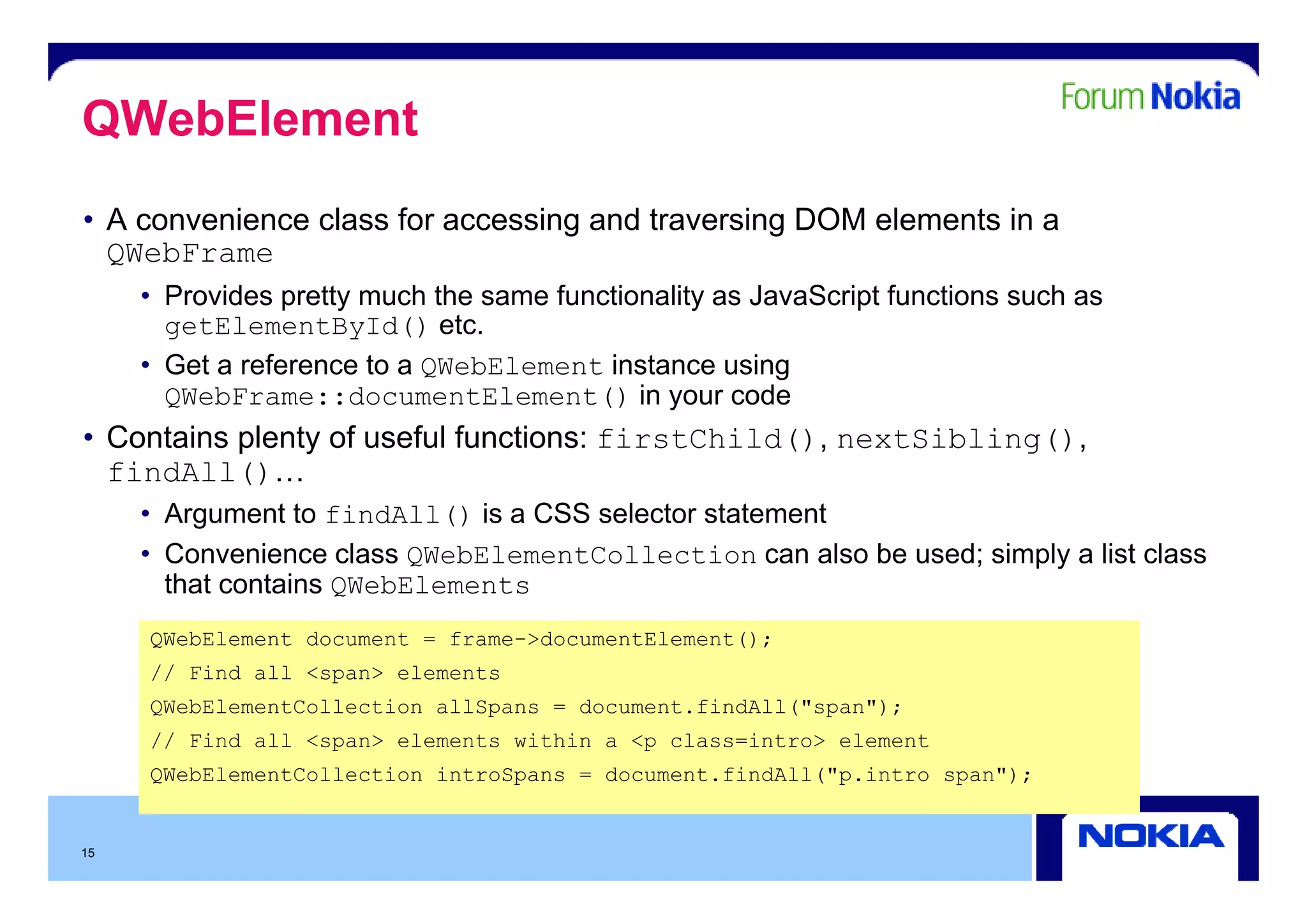 QWebElement
• A convenience class for accessing and traversing DOM elements in a
  QWebFrame
     • Provides pretty much the same functionality as JavaScript functions such as
       getElementById() etc.
     • G t a reference to a QWebElement i t
       Get     f       t                 instance using
                                                      i
       QWebFrame::documentElement() in your code
• Contains plenty of useful functions: firstChild(), nextSibling(),
  findAll()…
   i
     • Argument to findAll() is a CSS selector statement
     • Convenience class QWebElementCollection can also be used; simply a list class
                                                               ;    py
       that contains QWebElements
     QWebElement document = frame->documentElement();
     // Find all <span> elements
     QWebElementCollection allSpans = document.findAll("span");
     // Find all <span> elements within a <p class=intro> element
     QWebElementCollection introSpans = document.findAll( p.intro span");
                                        document findAll("p intro span );


15
 