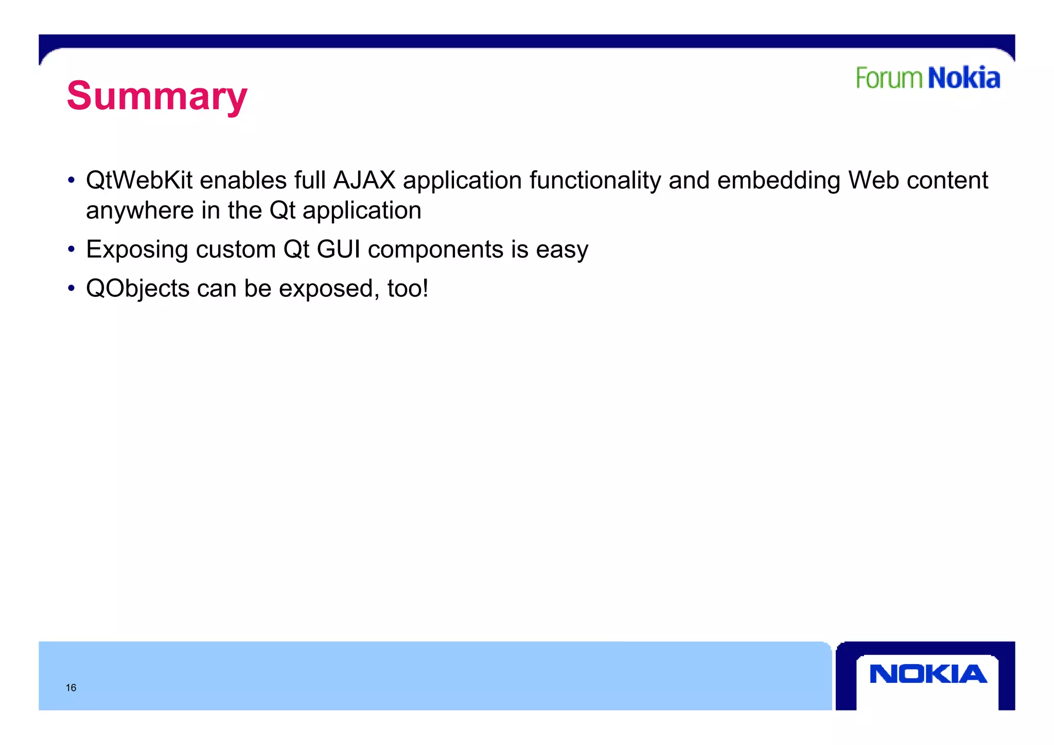 Summary
• QtWebKit enables full AJAX application functionality and embedding Web content
  anywhere i th Qt application
      h    in the        li ti
• Exposing custom Qt GUI components is easy
• QObjects can be exposed too!
                  exposed,




16
 