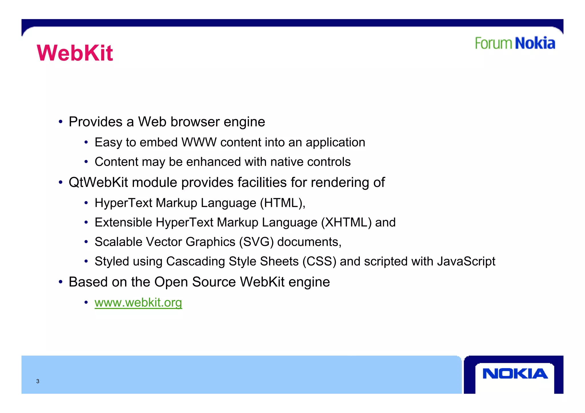 WebKit

    • Provides a Web browser engine
        • Easy to embed WWW content into an application
        • Content may be enhanced with native controls
    • QtWebKit module provides facilities for rendering of
        • HyperText Markup Language (HTML),
        • Extensible HyperText Markup Language (XHTML) and
        • Scalable Vector Graphics (SVG) documents,
        • Styled using Cascading Style Sheets (CSS) and scripted with JavaScript
    • Based on the Open Source WebKit engine
        • www.webkit.org
               ebkit org




3
 