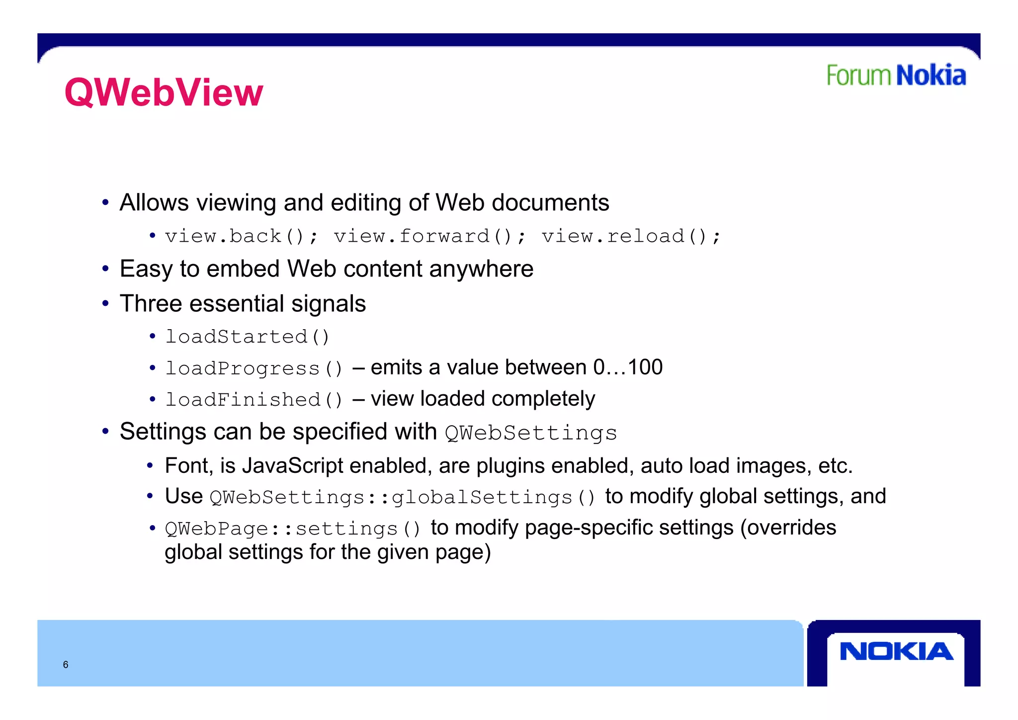QWebView

    • All
      Allows viewing and editing of Web documents
              i i      d diti     fW bd        t
       • view.back(); view.forward(); view.reload();
    • Easy to embed Web content anywhere
         y                        y
    • Three essential signals
       • loadStarted()
       • loadProgress() – emits a value b t
                             it     l between 0 100
                                                0…100
       • loadFinished() – view loaded completely
    • Settings can be specified with QWebSettings
            g          p             Q         g
       • Font, is JavaScript enabled, are plugins enabled, auto load images, etc.
       • Use QWebSettings::globalSettings() to modify global settings, and
         QWebPage::settings() to modify page specific settings (overrides
       • QW bP            tti      () modif page-specific             (o errides
         global settings for the given page)




6
 