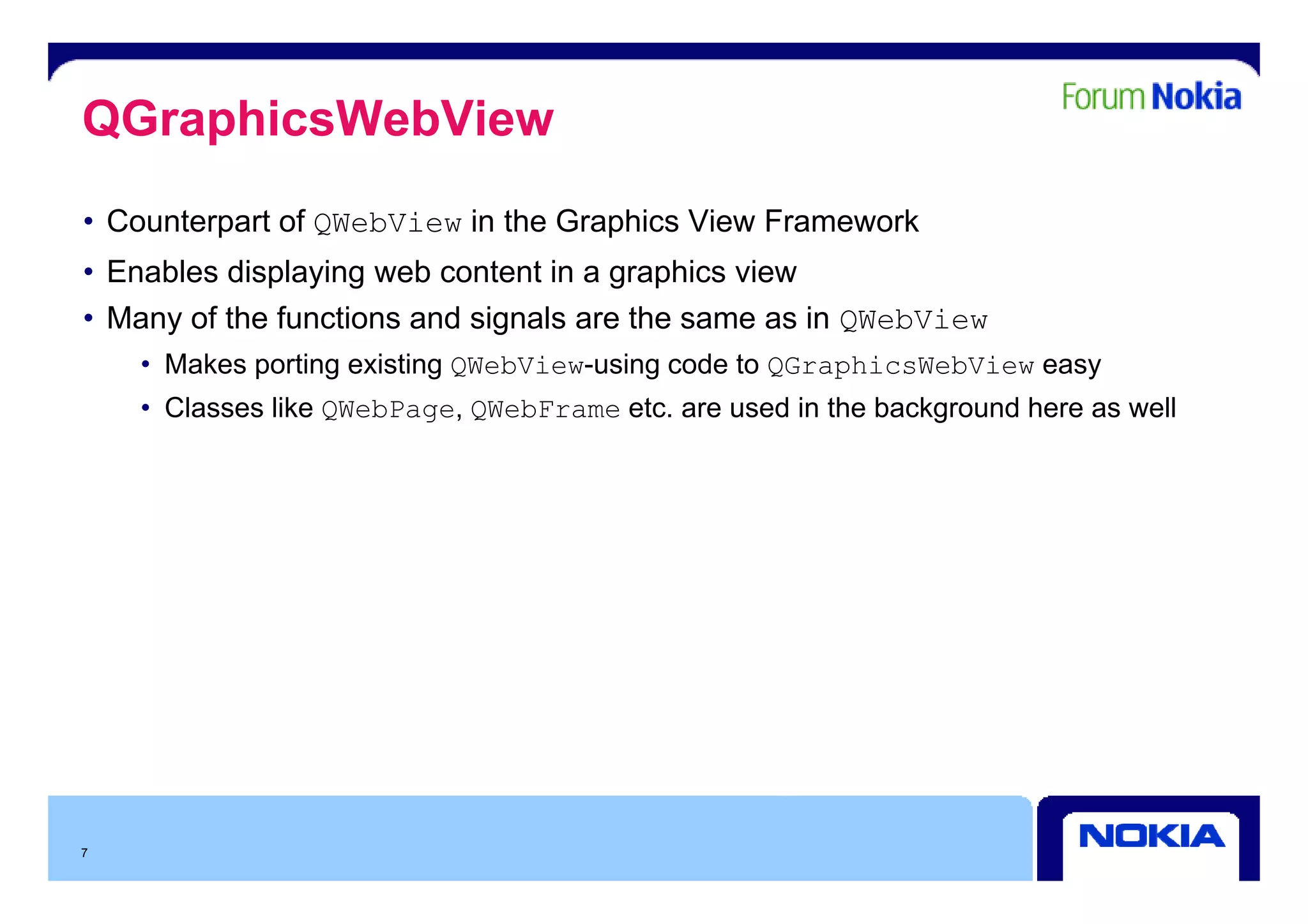 QGraphicsWebView
• Counterpart of QWebView in the Graphics View Framework
• Enables displaying web content in a graphics view
• Many of the functions and signals are the same as in QWebView
    • M k porting existing QWebView-using code t QGraphicsWebView easy
      Makes  ti     i ti      b i     i     d to      hi    b i
    • Classes like QWebPage, QWebFrame etc. are used in the background here as well




7
 