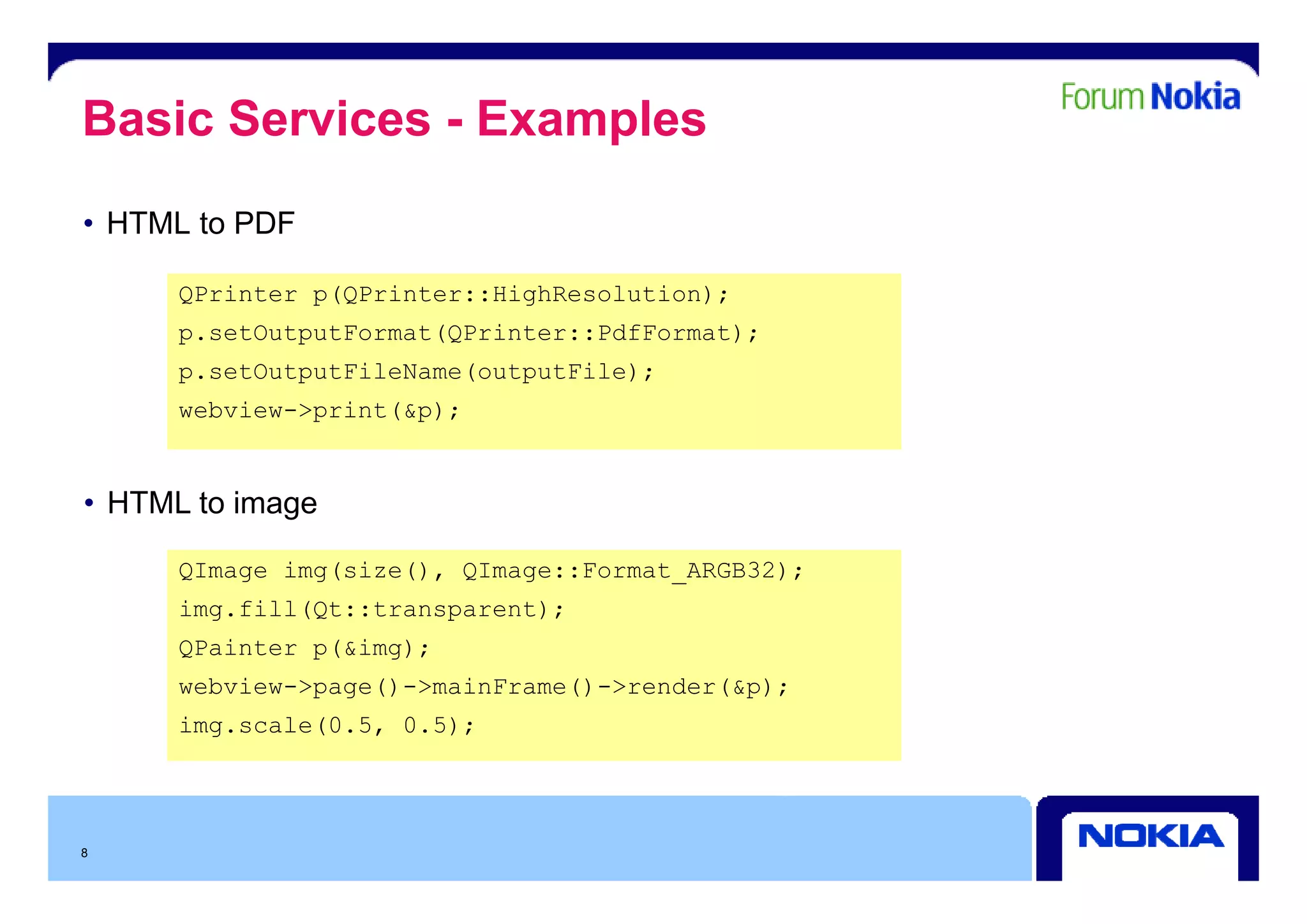 Basic Services - Examples
• HTML to PDF

      QPrinter p(QPrinter::HighResolution);
      p.setOutputFormat(QPrinter::PdfFormat);
      p.setOutputFileName(outputFile);
      webview->print(&p);


• HTML to image

      QImage img(size(), QImage Fo mat ARGB32)
             img(si e() QImage::Format_ARGB32);
      img.fill(Qt::transparent);
      QPainter p(&img);
      webview->page()->mainFrame()->render(&p);
      img.scale(0.5, 0.5);




8
 