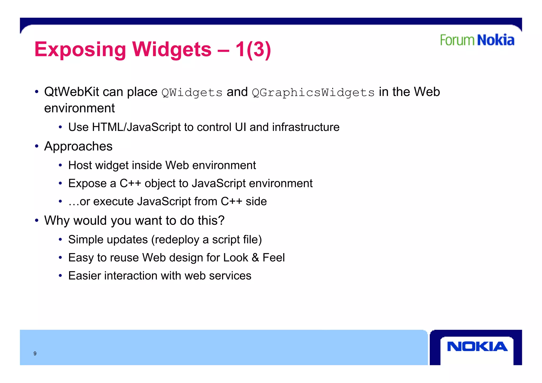 Exposing Widgets – 1(3)
• QtWebKit can place QWidgets and QGraphicsWidgets in the Web
  environment
     i      t
    • Use HTML/JavaScript to control UI and infrastructure
• Approaches
    • Host widget inside Web environment
    • Expose a C++ object to JavaScript environment
    • …or execute JavaScript from C++ side
• Why would you want to do this?
    • Simple updates (redeploy a script file)
    • Easy to reuse Web design for Look & Feel
    • Easier interaction with web services




9
 