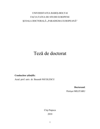 1
UNIVERSITATEA BABEŞ-BOLYAI
FACULTATEA DE STUDII EUROPENE
ŞCOALA DOCTORALĂ „PARADIGMA EUROPEANĂ”
Teză de doctorat
Conducător ştiinţific:
Acad. prof. univ. dr. Basarab NICOLESCU
Doctorand:
Petrişor MILITARU
Cluj-Napoca
2010
 