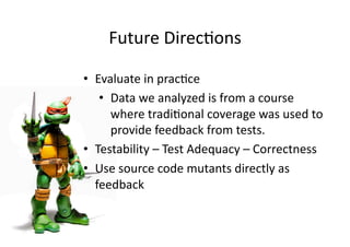 Future DirecGons 
•  Evaluate in pracGce 
•  Data we analyzed is from a course 
where tradiGonal coverage was used to 
provide feedback from tests. 
•  Testability – Test Adequacy – Correctness 
•  Use source code mutants directly as 
feedback 
 