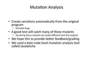 •  Create variaGons automaGcally from the original 
program 
•  Simulate bugs 
•  A good test will catch many of these mutants 
•  Assuming these mutants are really diﬀerent from the original 
•  We hope this to provide be2er feedback/grading 
•  We used a byte‐code level mutaGon analysis tool 
called Javalanche 
MutaGon Analysis 
 